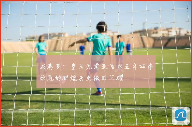 龙赛罗：皇马无需亚马尔五年四夺欧冠的辉煌历史依旧闪耀