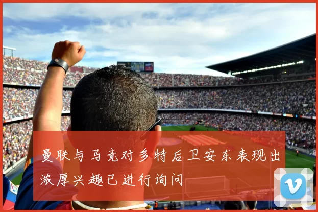 曼联与马竞对多特后卫安东表现出浓厚兴趣已进行询问