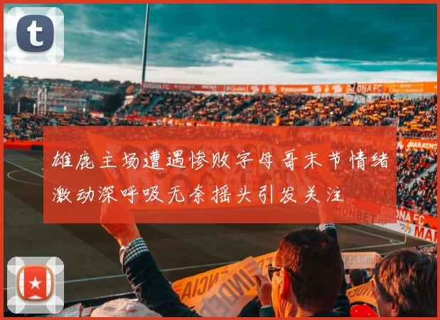 雄鹿主场遭遇惨败字母哥末节情绪激动深呼吸无奈摇头引发关注