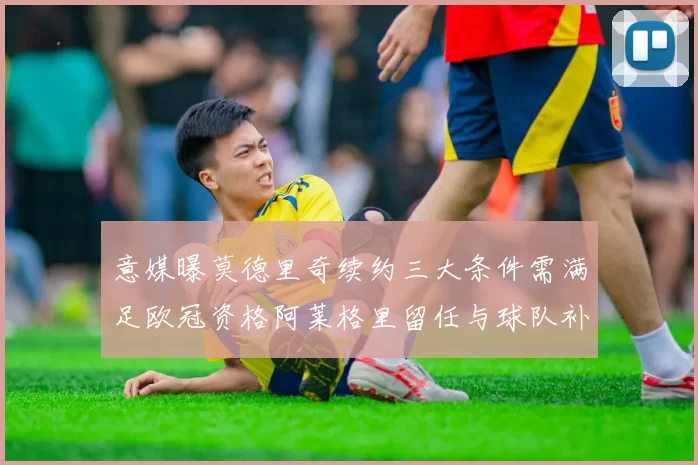 意媒曝莫德里奇续约三大条件需满足欧冠资格阿莱格里留任与球队补强