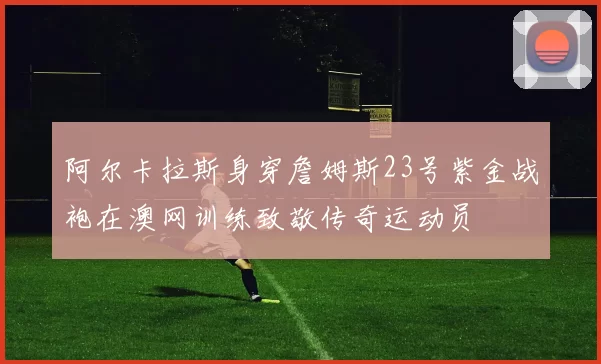 阿尔卡拉斯身穿詹姆斯23号紫金战袍在澳网训练致敬传奇运动员