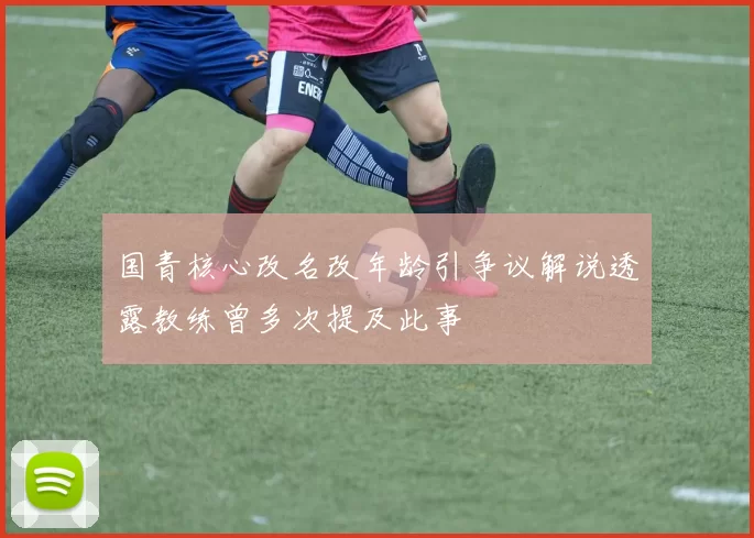 国青核心改名改年龄引争议解说透露教练曾多次提及此事
