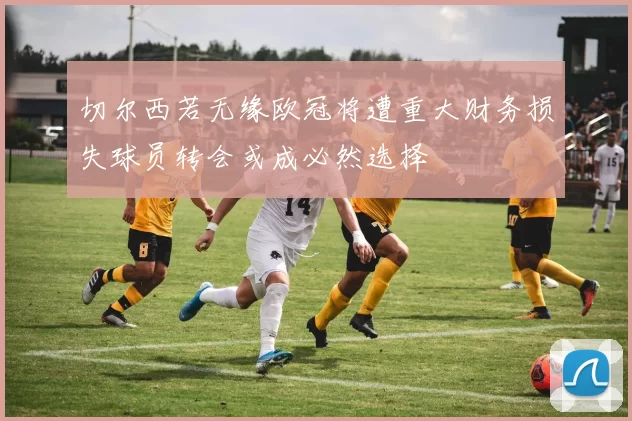 切尔西若无缘欧冠将遭重大财务损失球员转会或成必然选择