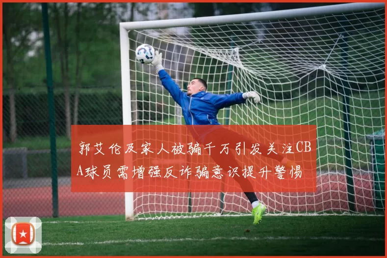 郭艾伦及家人被骗千万引发关注CBA球员需增强反诈骗意识提升警惕