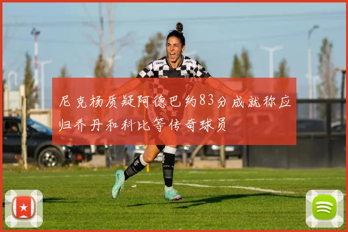 尼克杨质疑阿德巴约83分成就称应归乔丹和科比等传奇球员