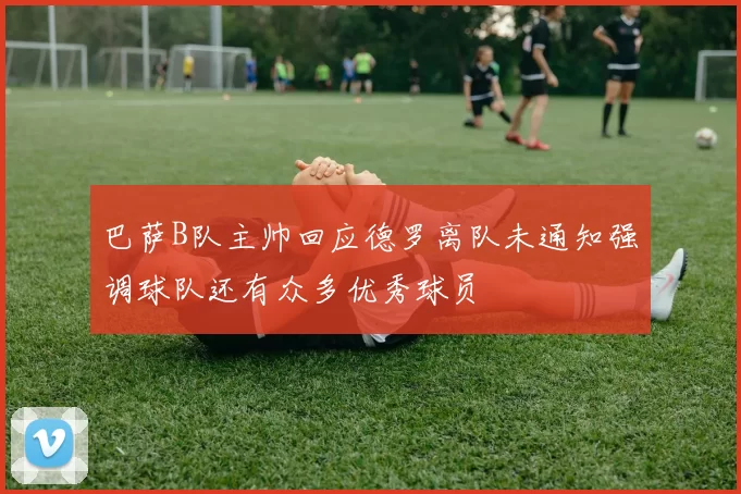 巴萨B队主帅回应德罗离队未通知强调球队还有众多优秀球员