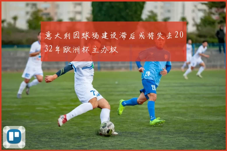意大利因球场建设滞后或将失去2032年欧洲杯主办权